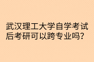 武汉理工大学自学考试后考研可以跨专业吗?