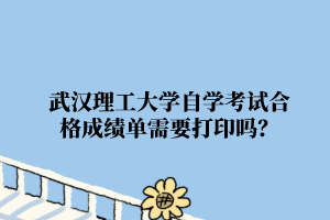 武汉理工大学自学考试合格成绩单需要打印吗?